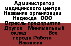 Администратор медицинского центра › Название организации ­ Надежда, ООО › Отрасль предприятия ­ Другое › Минимальный оклад ­ 30 000 - Все города Работа » Вакансии   . Архангельская обл.,Северодвинск г.